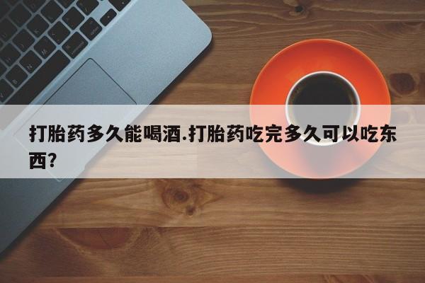 买流产药打胎药保密发货打胎药多久能喝酒.打胎药吃完多久可以吃东西？