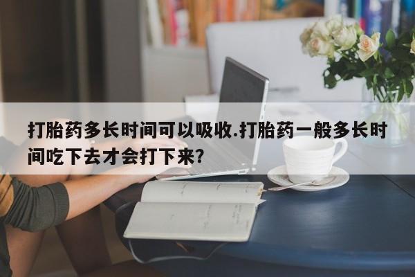 买流产药打胎药保密发货打胎药多长时间可以吸收.打胎药一般多长时间吃下去才会打下来？